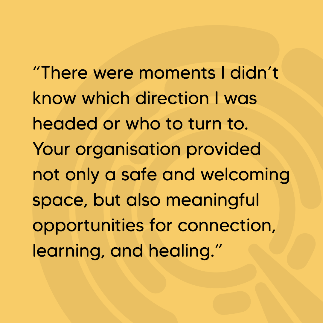 Quote: “There were moments I didn’t know which direction I was headed or who to turn to. Your organisation provided not only a safe and welcoming space, but also meaningful opportunities for connection, learning, and healing.”